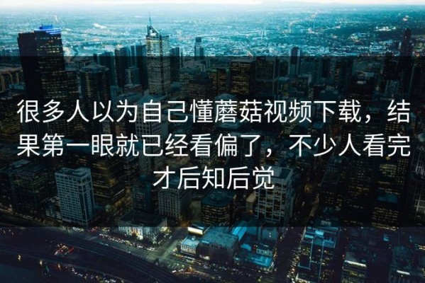 很多人以为自己懂蘑菇视频下载，结果第一眼就已经看偏了，不少人看完才后知后觉