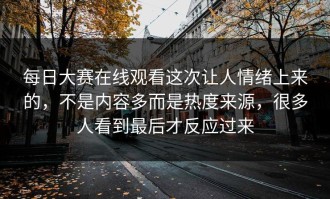 每日大赛在线观看这次让人情绪上来的，不是内容多而是热度来源，很多人看到最后才反应过来