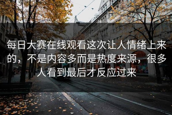 每日大赛在线观看这次让人情绪上来的，不是内容多而是热度来源，很多人看到最后才反应过来