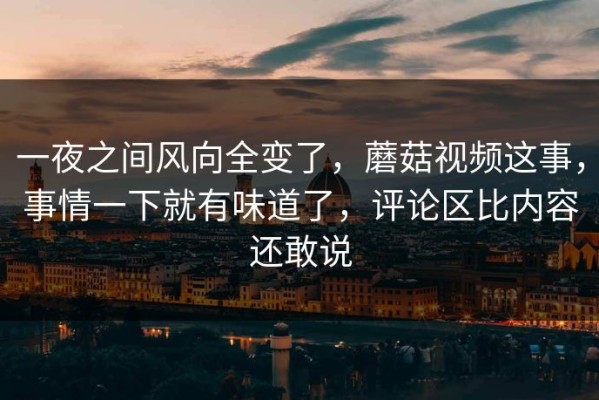 一夜之间风向全变了，蘑菇视频这事，事情一下就有味道了，评论区比内容还敢说