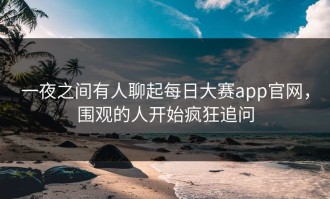 一夜之间有人聊起每日大赛app官网，围观的人开始疯狂追问