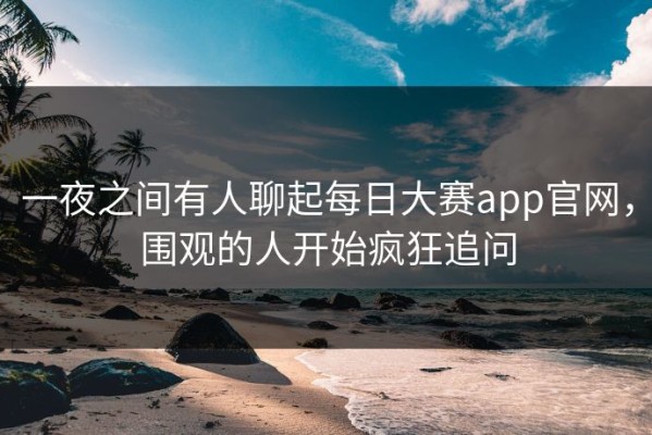 一夜之间有人聊起每日大赛app官网，围观的人开始疯狂追问