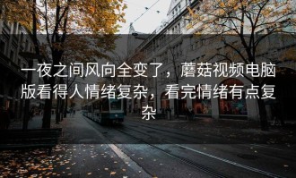 一夜之间风向全变了，蘑菇视频电脑版看得人情绪复杂，看完情绪有点复杂