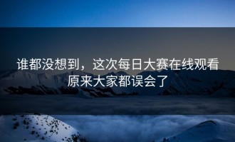 谁都没想到，这次每日大赛在线观看原来大家都误会了