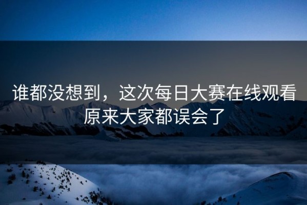 谁都没想到，这次每日大赛在线观看原来大家都误会了