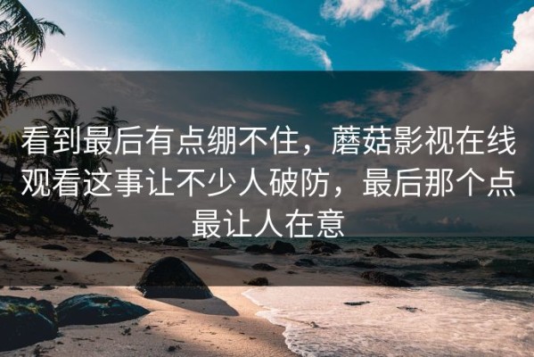 看到最后有点绷不住，蘑菇影视在线观看这事让不少人破防，最后那个点最让人在意