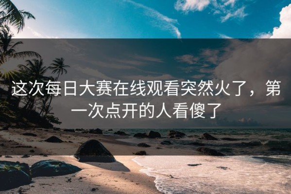 这次每日大赛在线观看突然火了，第一次点开的人看傻了