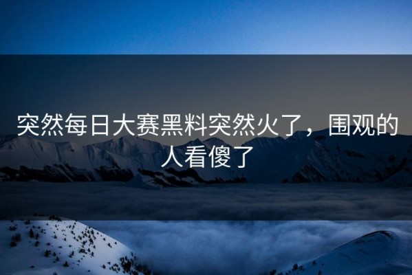 突然每日大赛黑料突然火了，围观的人看傻了