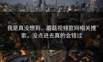 我是真没想到，蘑菇视频官网相关搜索，没点进去真的会错过