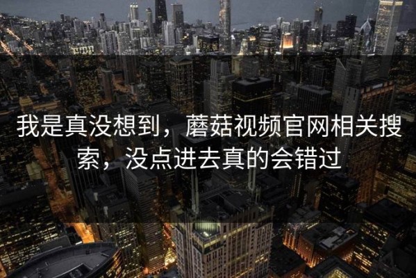我是真没想到，蘑菇视频官网相关搜索，没点进去真的会错过