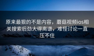 原来最狠的不是内容，蘑菇视频ios相关搜索后劲大得离谱，难怪讨论一直压不住