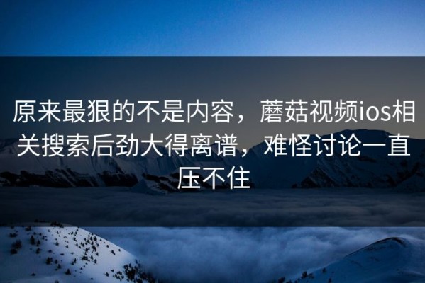 原来最狠的不是内容，蘑菇视频ios相关搜索后劲大得离谱，难怪讨论一直压不住