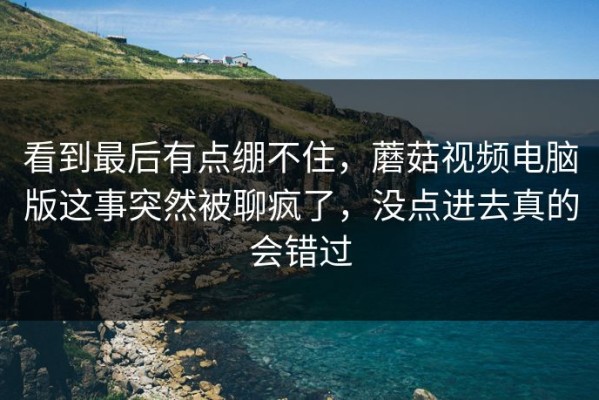 看到最后有点绷不住，蘑菇视频电脑版这事突然被聊疯了，没点进去真的会错过