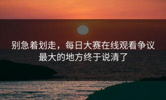 别急着划走，每日大赛在线观看争议最大的地方终于说清了