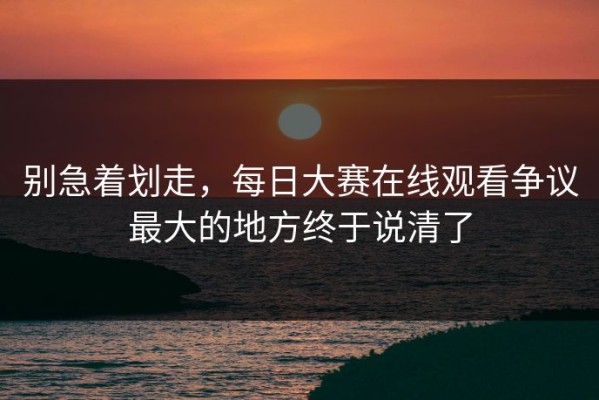 别急着划走，每日大赛在线观看争议最大的地方终于说清了