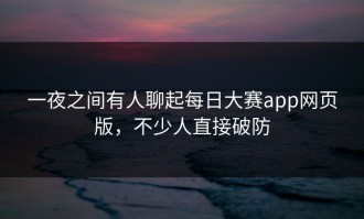 一夜之间有人聊起每日大赛app网页版，不少人直接破防