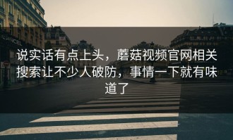 说实话有点上头，蘑菇视频官网相关搜索让不少人破防，事情一下就有味道了