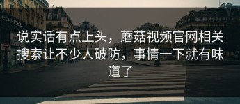 说实话有点上头，蘑菇视频官网相关搜索让不少人破防，事情一下就有味道了