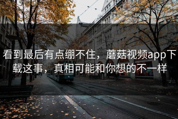 看到最后有点绷不住，蘑菇视频app下载这事，真相可能和你想的不一样