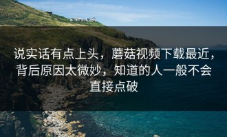说实话有点上头，蘑菇视频下载最近，背后原因太微妙，知道的人一般不会直接点破