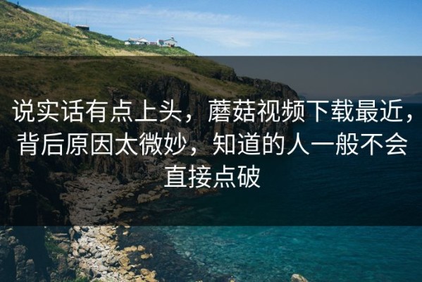 说实话有点上头，蘑菇视频下载最近，背后原因太微妙，知道的人一般不会直接点破