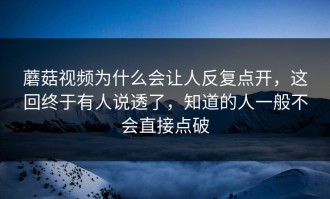 蘑菇视频为什么会让人反复点开，这回终于有人说透了，知道的人一般不会直接点破