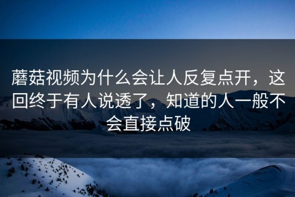 蘑菇视频为什么会让人反复点开，这回终于有人说透了，知道的人一般不会直接点破