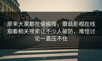 原来大家都在偷偷搜，蘑菇影视在线观看相关搜索让不少人破防，难怪讨论一直压不住