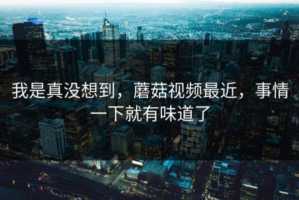 我是真没想到，蘑菇视频最近，事情一下就有味道了