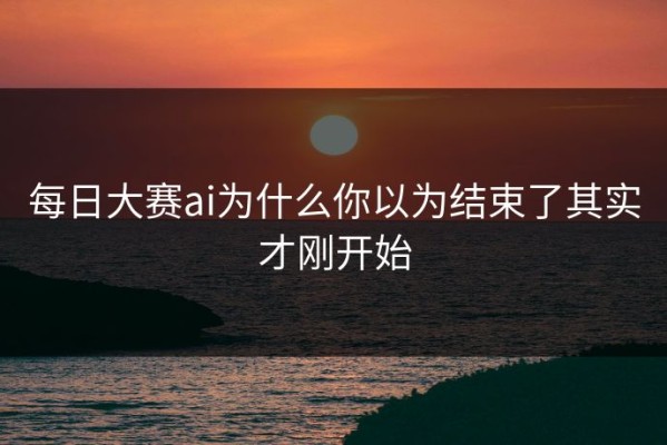 每日大赛ai为什么你以为结束了其实才刚开始