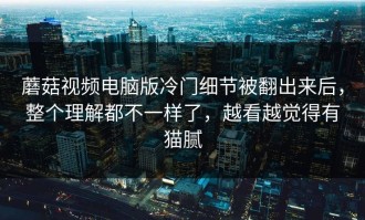 蘑菇视频电脑版冷门细节被翻出来后，整个理解都不一样了，越看越觉得有猫腻