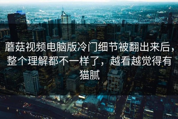 蘑菇视频电脑版冷门细节被翻出来后，整个理解都不一样了，越看越觉得有猫腻