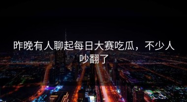 昨晚有人聊起每日大赛吃瓜，不少人吵翻了