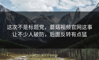 这次不是标题党，蘑菇视频官网这事让不少人破防，后面反转有点猛