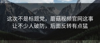 这次不是标题党，蘑菇视频官网这事让不少人破防，后面反转有点猛