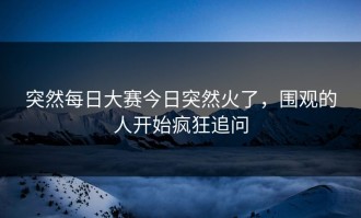 突然每日大赛今日突然火了，围观的人开始疯狂追问