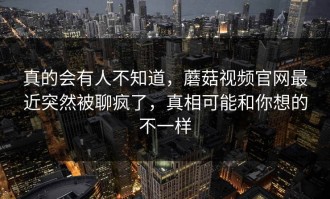 真的会有人不知道，蘑菇视频官网最近突然被聊疯了，真相可能和你想的不一样