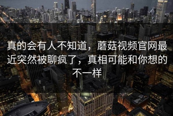 真的会有人不知道，蘑菇视频官网最近突然被聊疯了，真相可能和你想的不一样