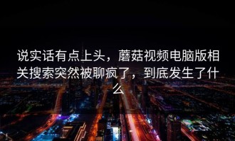 说实话有点上头，蘑菇视频电脑版相关搜索突然被聊疯了，到底发生了什么