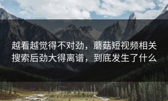 越看越觉得不对劲，蘑菇短视频相关搜索后劲大得离谱，到底发生了什么