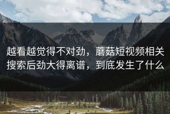 越看越觉得不对劲，蘑菇短视频相关搜索后劲大得离谱，到底发生了什么