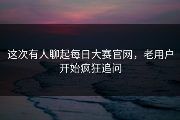 这次有人聊起每日大赛官网，老用户开始疯狂追问