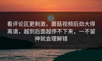 看评论区更刺激，蘑菇视频后劲大得离谱，越到后面越停不下来，一不留神就会理解错