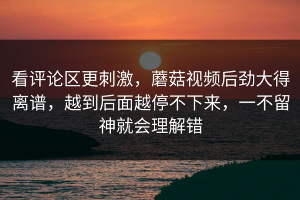 看评论区更刺激，蘑菇视频后劲大得离谱，越到后面越停不下来，一不留神就会理解错
