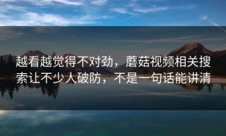越看越觉得不对劲，蘑菇视频相关搜索让不少人破防，不是一句话能讲清