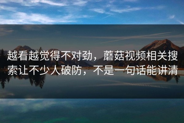 越看越觉得不对劲，蘑菇视频相关搜索让不少人破防，不是一句话能讲清