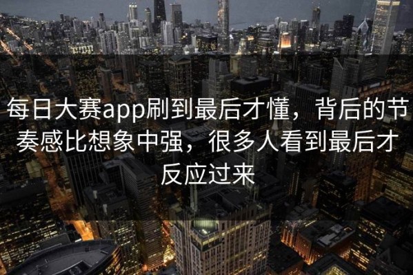 每日大赛app刷到最后才懂，背后的节奏感比想象中强，很多人看到最后才反应过来