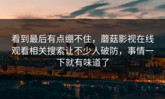 看到最后有点绷不住，蘑菇影视在线观看相关搜索让不少人破防，事情一下就有味道了
