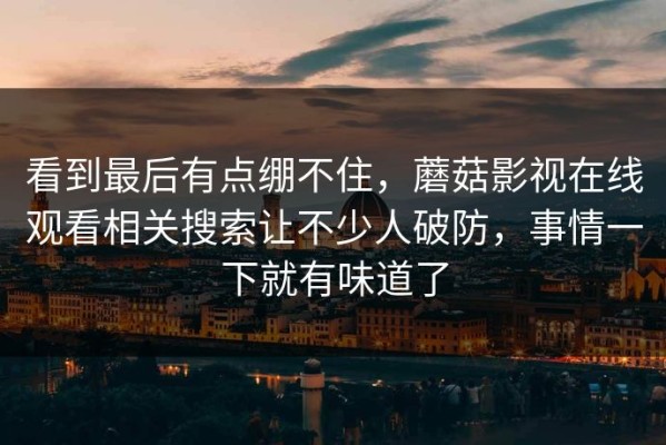 看到最后有点绷不住，蘑菇影视在线观看相关搜索让不少人破防，事情一下就有味道了
