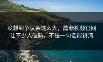 没想到争议会这么大，蘑菇视频官网让不少人破防，不是一句话能讲清